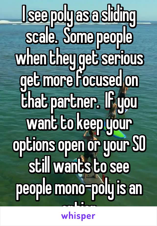 I see poly as a sliding scale.  Some people when they get serious get more focused on that partner.  If you want to keep your options open or your SO still wants to see people mono-poly is an option