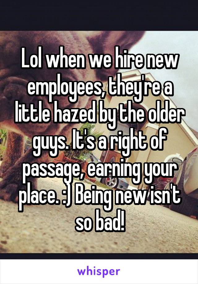 Lol when we hire new employees, they're a little hazed by the older guys. It's a right of passage, earning your place. :) Being new isn't so bad!