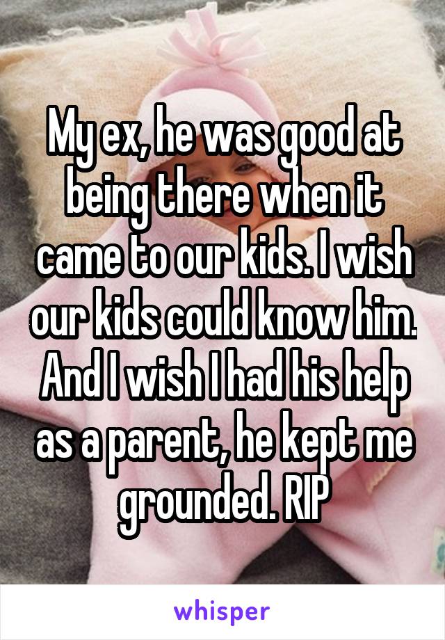 My ex, he was good at being there when it came to our kids. I wish our kids could know him. And I wish I had his help as a parent, he kept me grounded. RIP