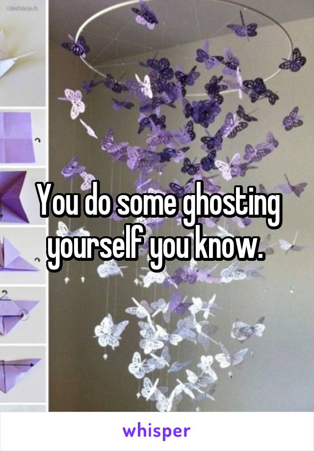 You do some ghosting yourself you know. 