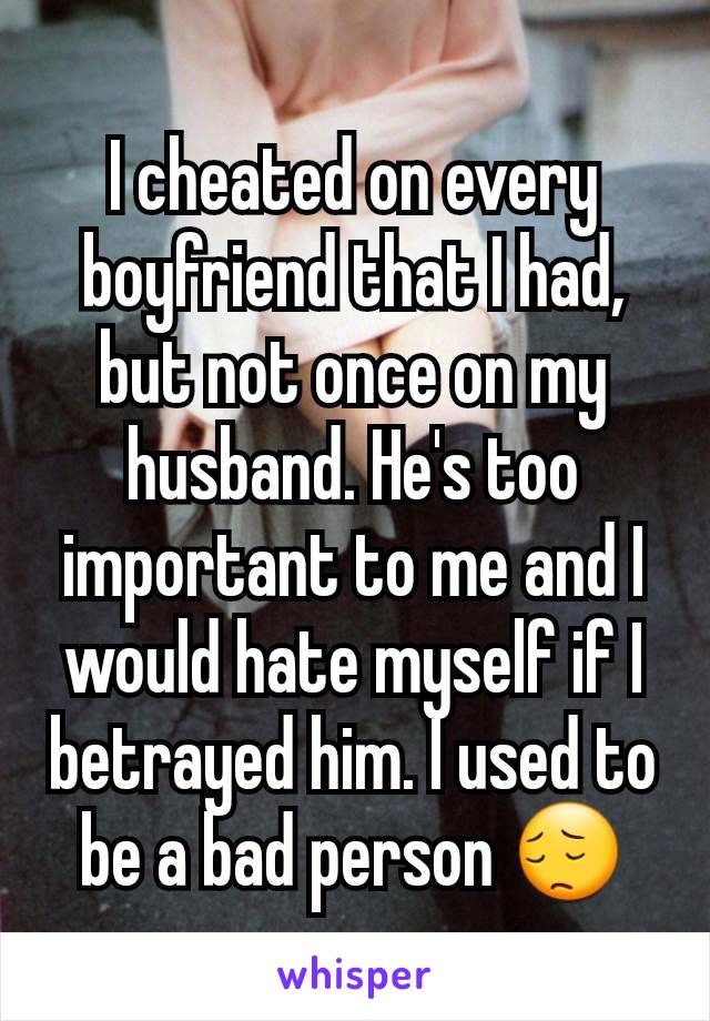 I cheated on every boyfriend that I had, but not once on my husband. He's too important to me and I would hate myself if I betrayed him. I used to be a bad person 😔