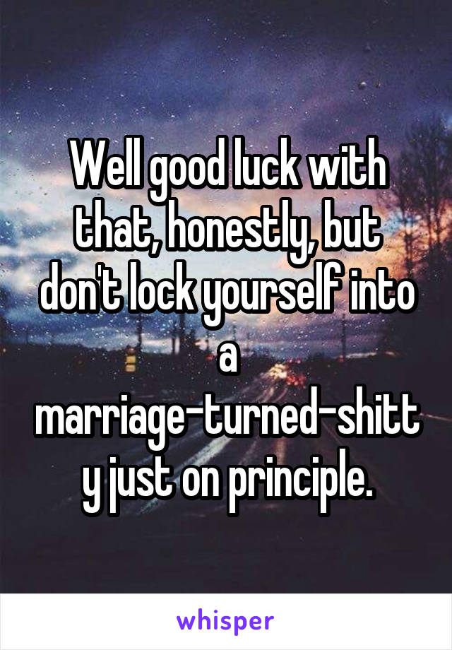 Well good luck with that, honestly, but don't lock yourself into a marriage-turned-shitty just on principle.