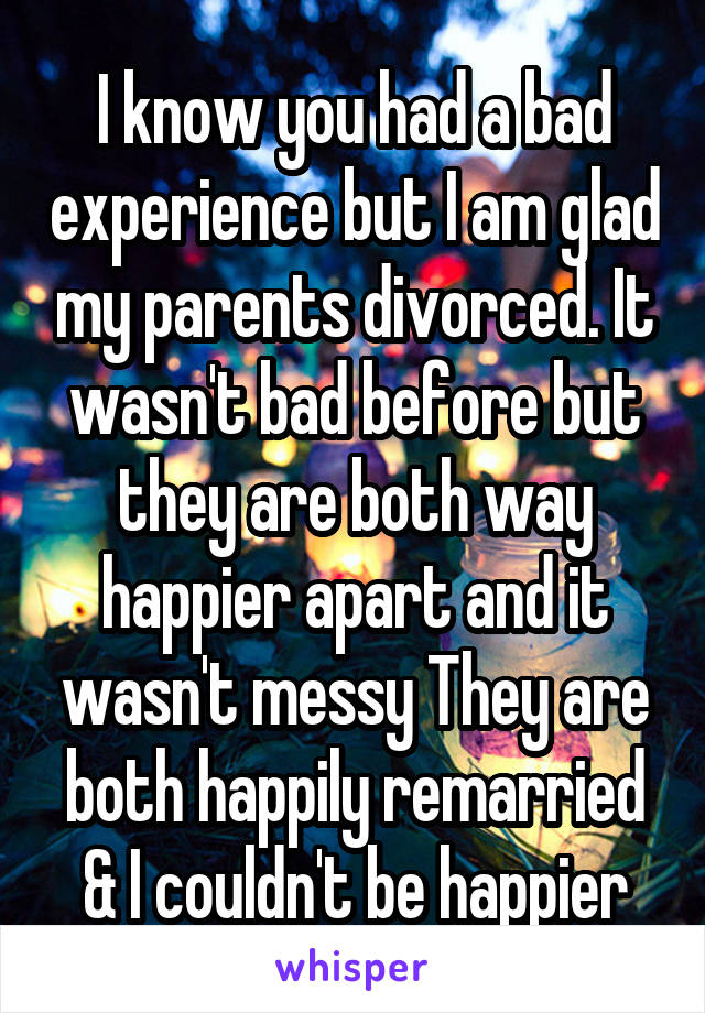 I know you had a bad experience but I am glad my parents divorced. It wasn't bad before but they are both way happier apart and it wasn't messy They are both happily remarried & I couldn't be happier