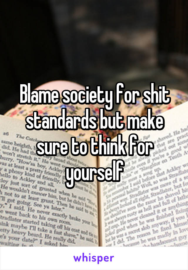 Blame society for shit standards but make sure to think for yourself