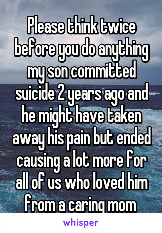 Please think twice before you do anything my son committed suicide 2 years ago and he might have taken away his pain but ended causing a lot more for all of us who loved him from a caring mom 