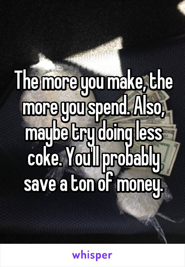 The more you make, the more you spend. Also, maybe try doing less coke. You'll probably save a ton of money.