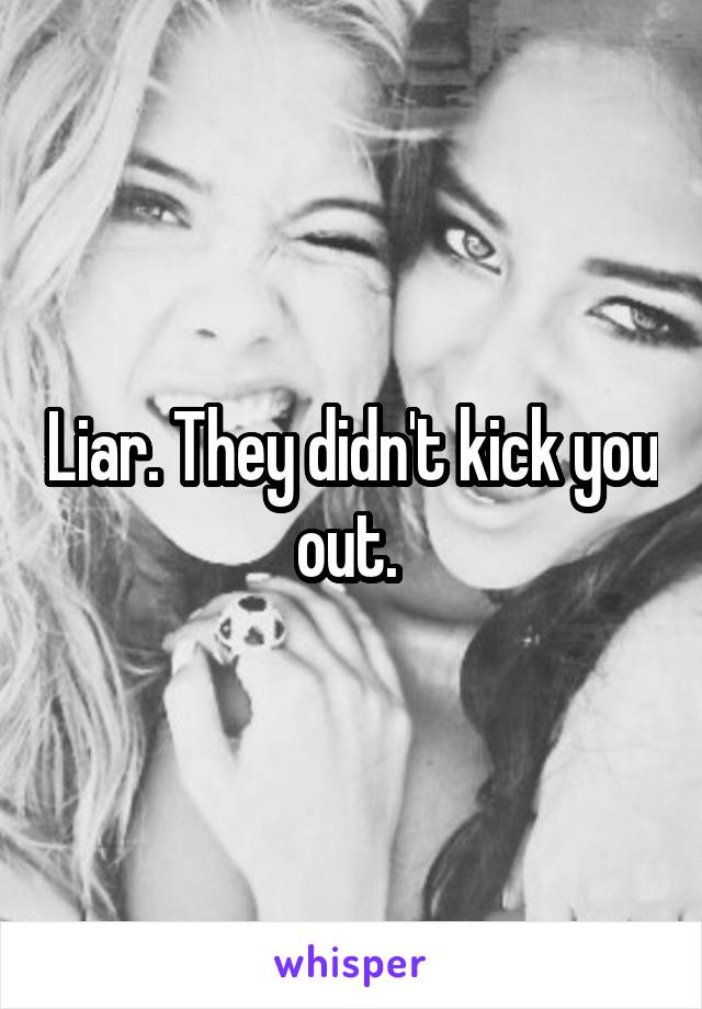 Liar. They didn't kick you out. 