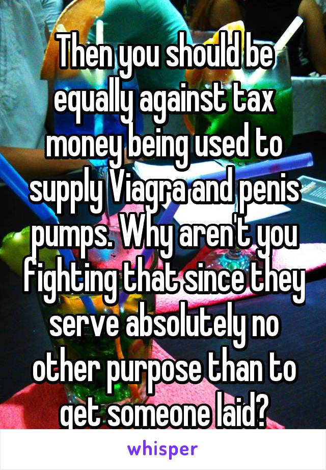 Then you should be equally against tax money being used to supply Viagra and penis pumps. Why aren't you fighting that since they serve absolutely no other purpose than to get someone laid?