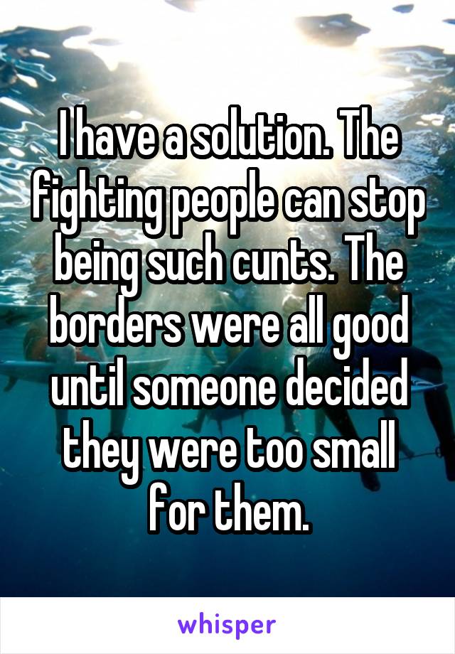 I have a solution. The fighting people can stop being such cunts. The borders were all good until someone decided they were too small for them.