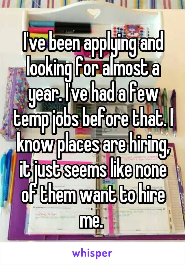 I've been applying and looking for almost a year. I've had a few temp jobs before that. I know places are hiring, it just seems like none of them want to hire me. 