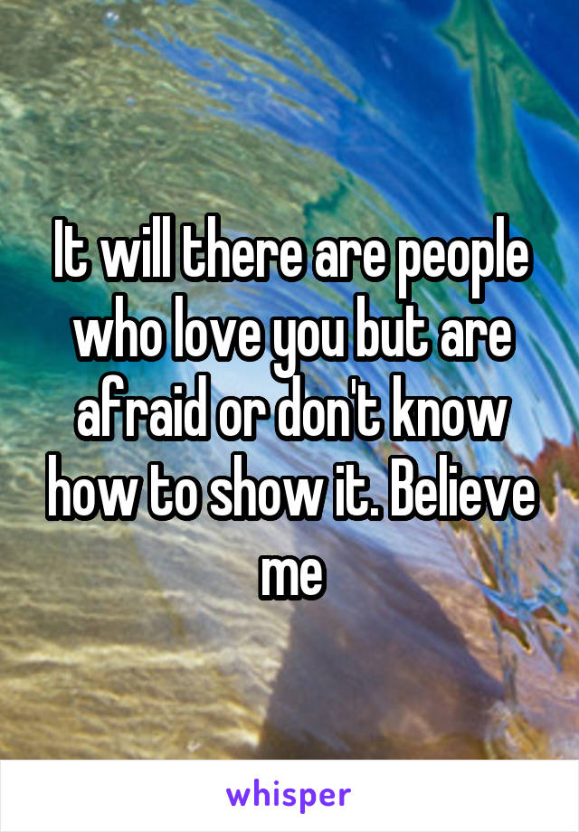 It will there are people who love you but are afraid or don't know how to show it. Believe me