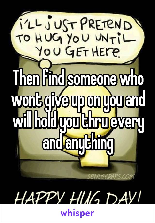 Then find someone who wont give up on you and will hold you thru every and anything