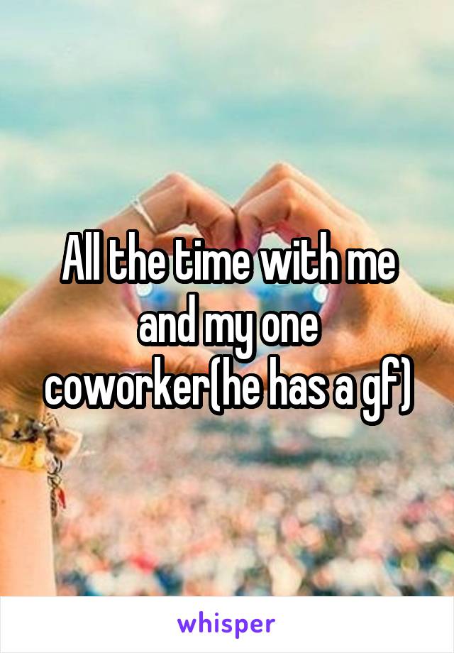 All the time with me and my one coworker(he has a gf)