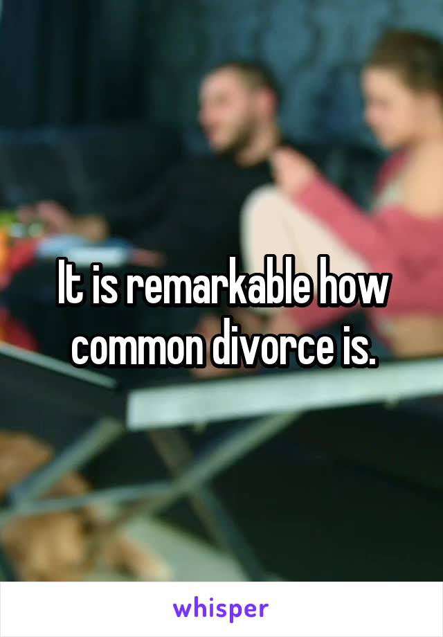 It is remarkable how common divorce is.