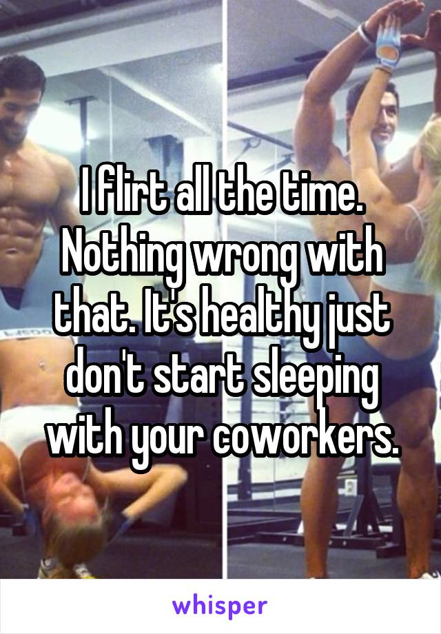 I flirt all the time. Nothing wrong with that. It's healthy just don't start sleeping with your coworkers.