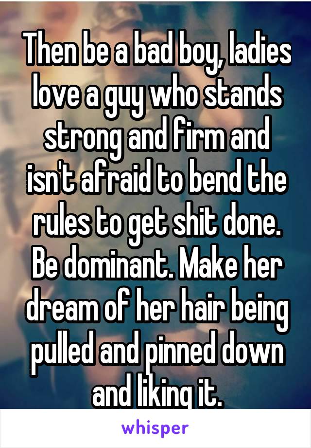 Then be a bad boy, ladies love a guy who stands strong and firm and isn't afraid to bend the rules to get shit done. Be dominant. Make her dream of her hair being pulled and pinned down and liking it.