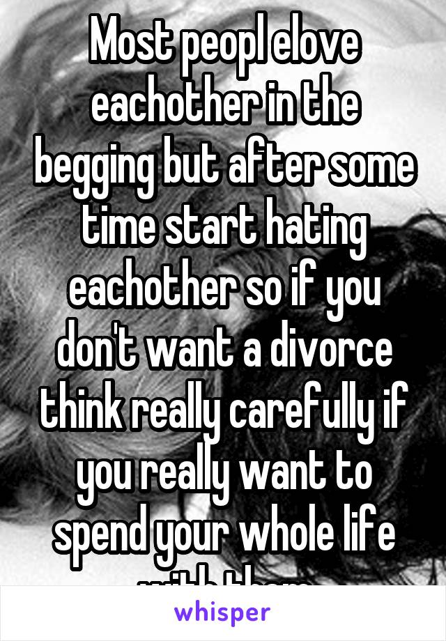 Most peopl elove eachother in the begging but after some time start hating eachother so if you don't want a divorce think really carefully if you really want to spend your whole life with them