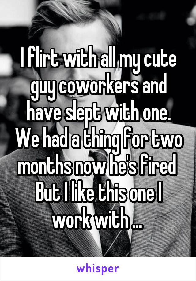 I flirt with all my cute guy coworkers and have slept with one. We had a thing for two months now he's fired 
But I like this one I work with ... 