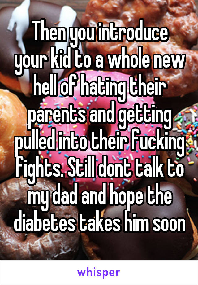 Then you introduce your kid to a whole new hell of hating their parents and getting pulled into their fucking fights. Still dont talk to my dad and hope the diabetes takes him soon 