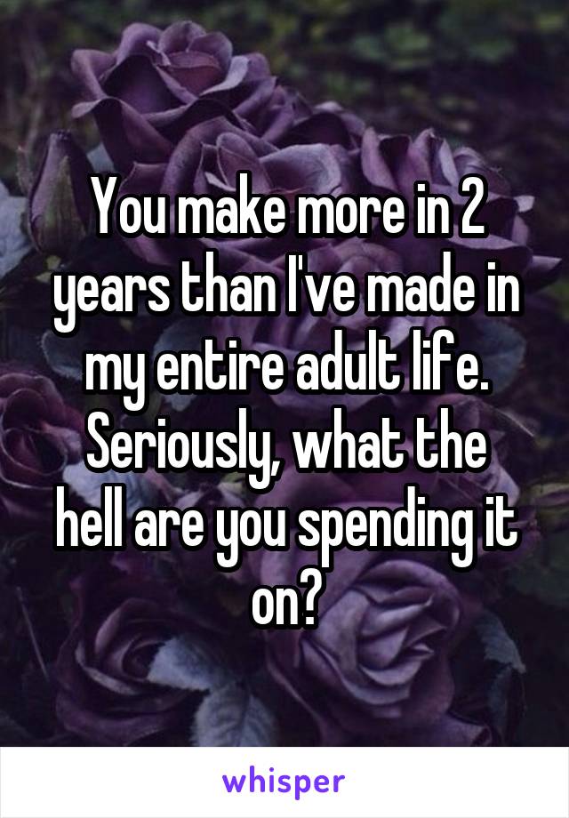 You make more in 2 years than I've made in my entire adult life.
Seriously, what the hell are you spending it on?