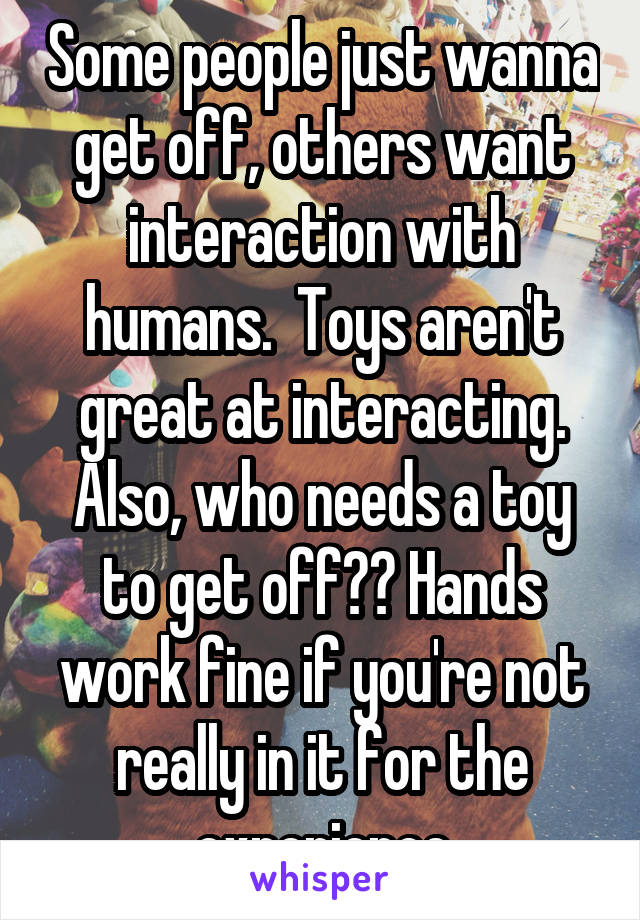 Some people just wanna get off, others want interaction with humans.  Toys aren't great at interacting. Also, who needs a toy to get off?? Hands work fine if you're not really in it for the experience