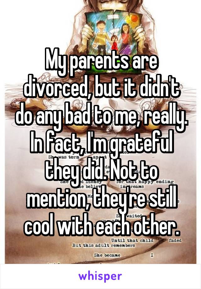 My parents are divorced, but it didn't do any bad to me, really. In fact, I'm grateful they did. Not to mention, they're still cool with each other.