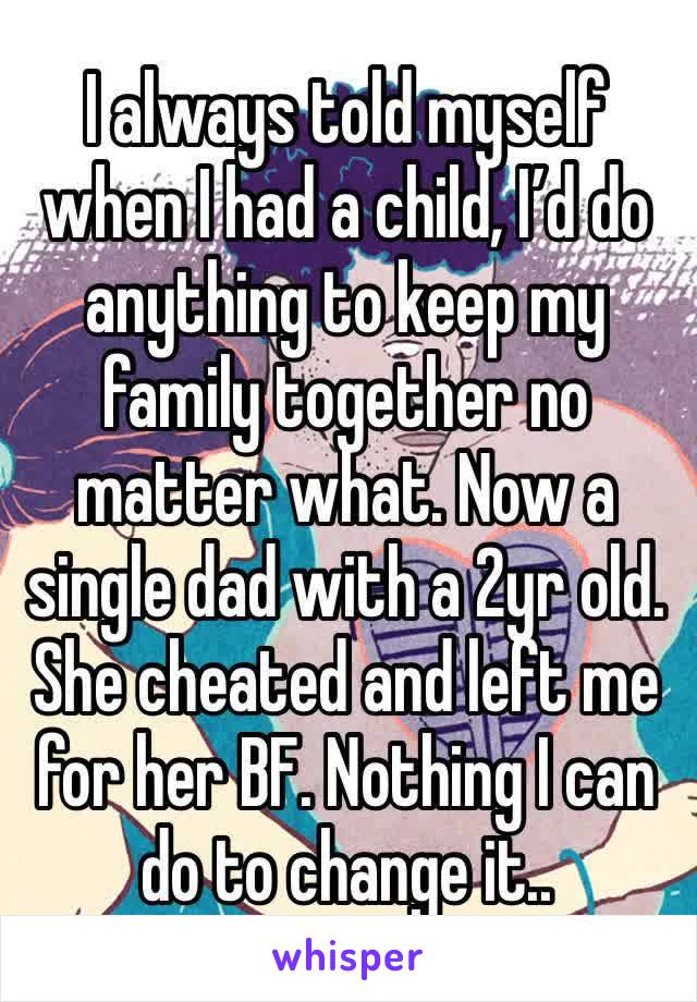 I always told myself when I had a child, I’d do anything to keep my family together no matter what. Now a single dad with a 2yr old. She cheated and left me for her BF. Nothing I can do to change it..