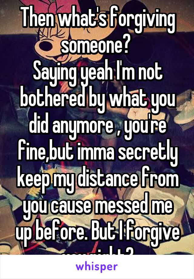 Then what's forgiving someone? 
Saying yeah I'm not bothered by what you did anymore , you're fine,but imma secretly keep my distance from you cause messed me up before. But I forgive you right?