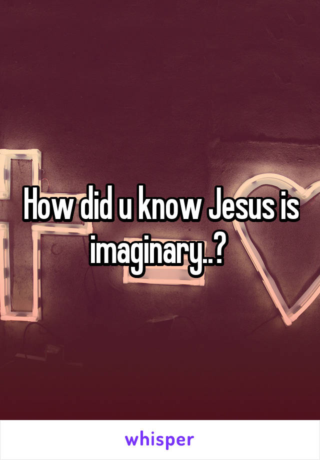 How did u know Jesus is imaginary..? 