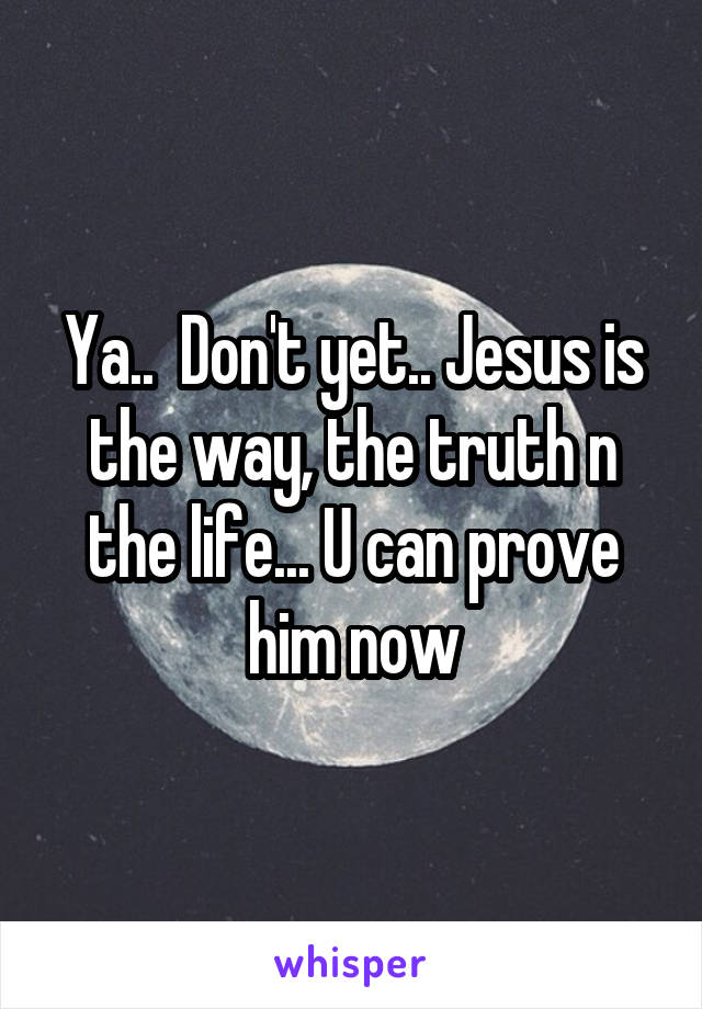 Ya..  Don't yet.. Jesus is the way, the truth n the life... U can prove him now