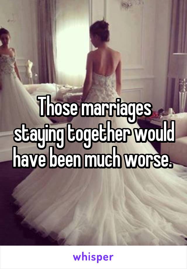 Those marriages staying together would have been much worse. 