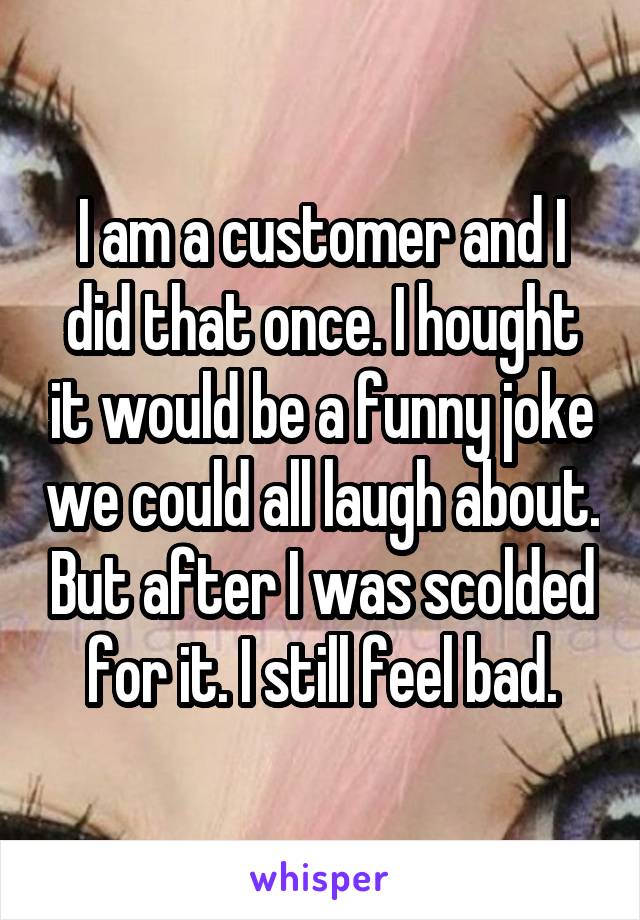 I am a customer and I did that once. I hought it would be a funny joke we could all laugh about. But after I was scolded for it. I still feel bad.