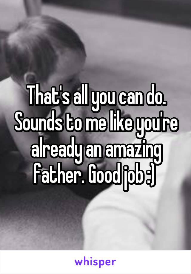 That's all you can do. Sounds to me like you're already an amazing father. Good job :) 