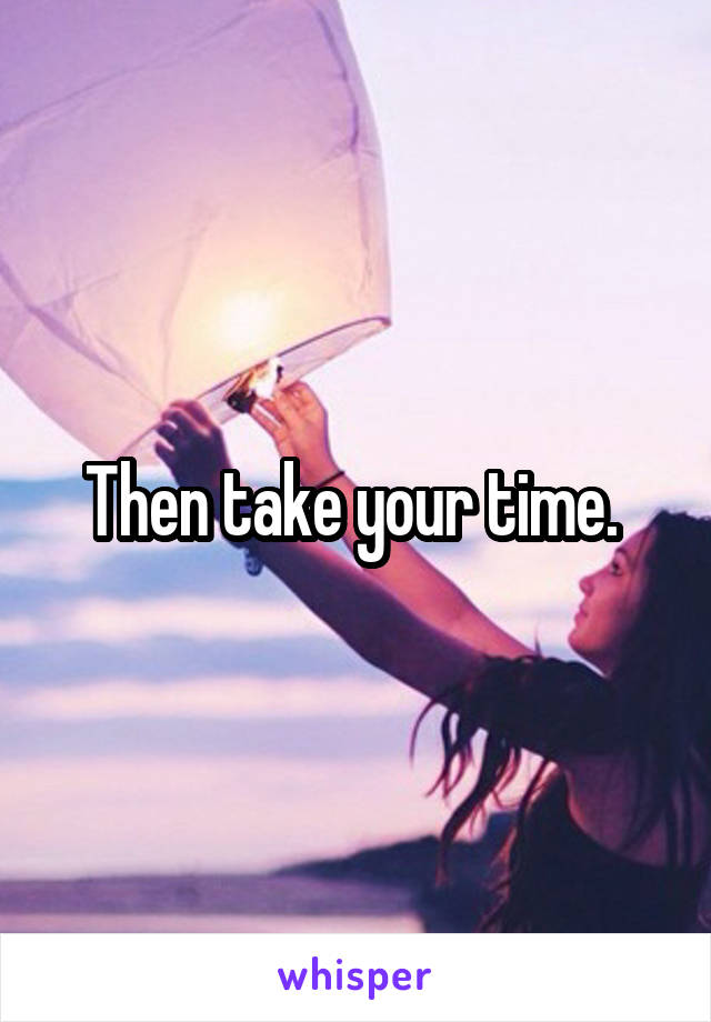 Then take your time. 