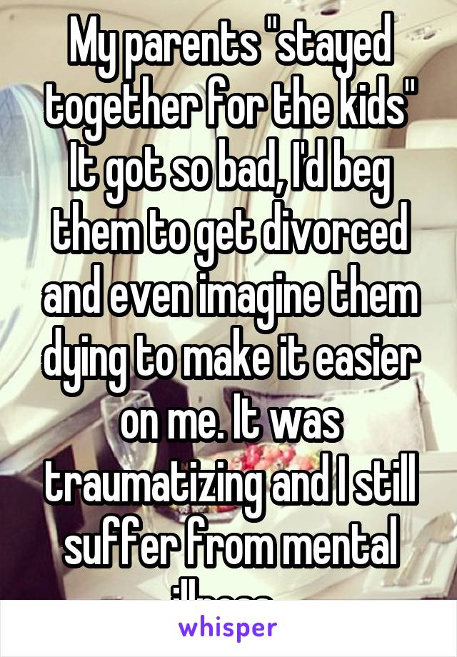 My parents "stayed together for the kids" It got so bad, I'd beg them to get divorced and even imagine them dying to make it easier on me. It was traumatizing and I still suffer from mental illness. 