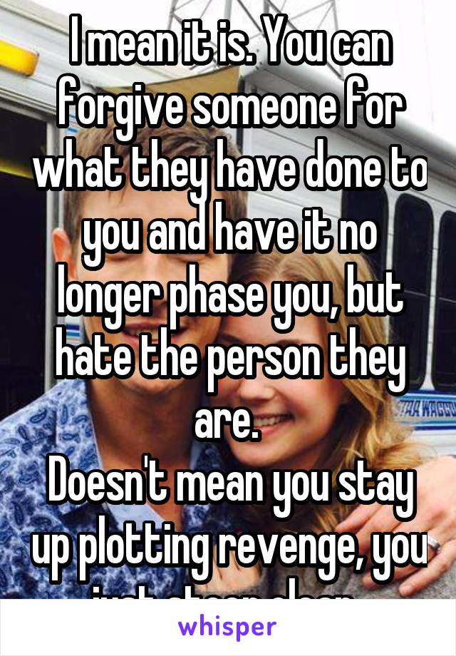 I mean it is. You can forgive someone for what they have done to you and have it no longer phase you, but hate the person they are. 
Doesn't mean you stay up plotting revenge, you just steer clear. 