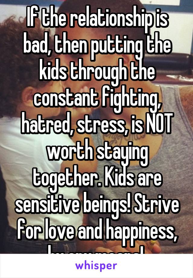 If the relationship is bad, then putting the kids through the constant fighting, hatred, stress, is NOT worth staying together. Kids are sensitive beings! Strive for love and happiness, by any means! 