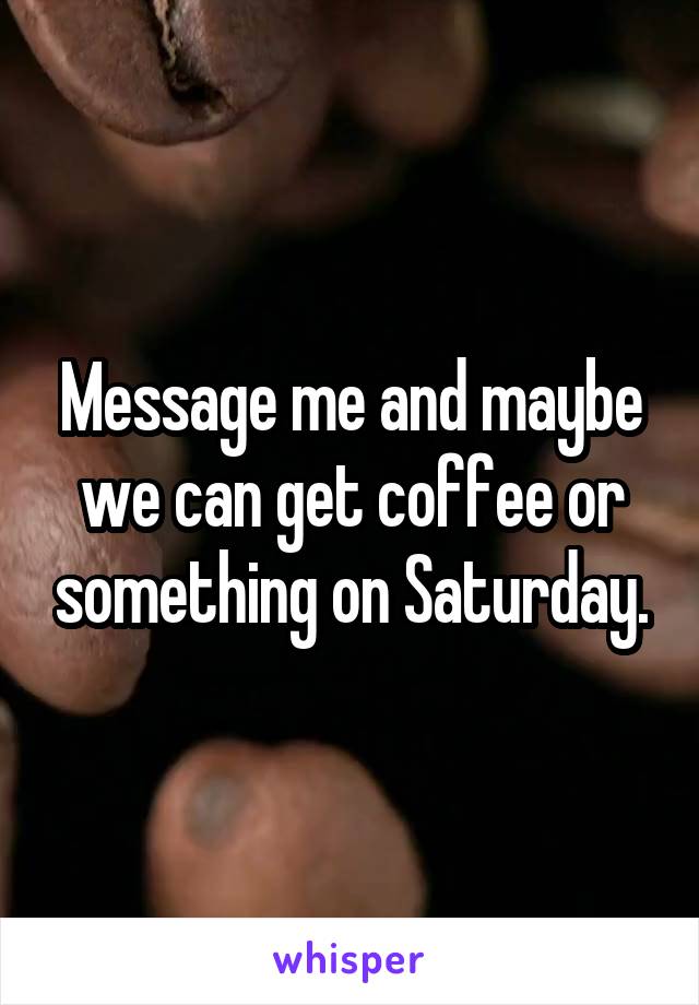 Message me and maybe we can get coffee or something on Saturday.