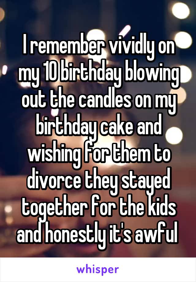 I remember vividly on my 10 birthday blowing out the candles on my birthday cake and wishing for them to divorce they stayed together for the kids and honestly it's awful 