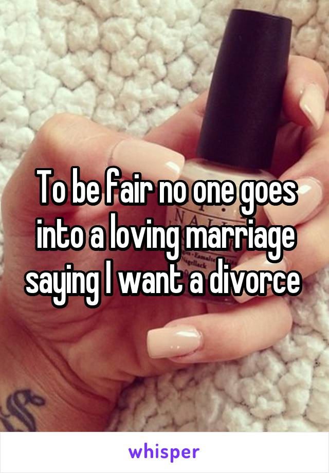 To be fair no one goes into a loving marriage saying I want a divorce 