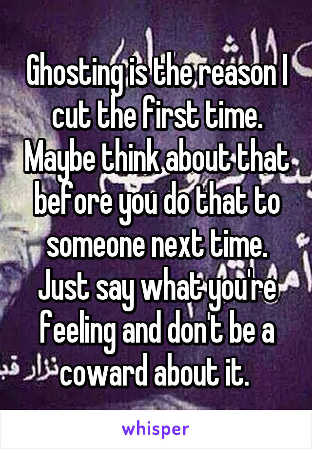 Ghosting is the reason I cut the first time. Maybe think about that before you do that to someone next time. Just say what you're feeling and don't be a coward about it. 