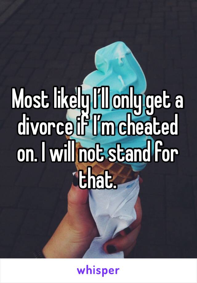 Most likely I’ll only get a divorce if I’m cheated on. I will not stand for that.