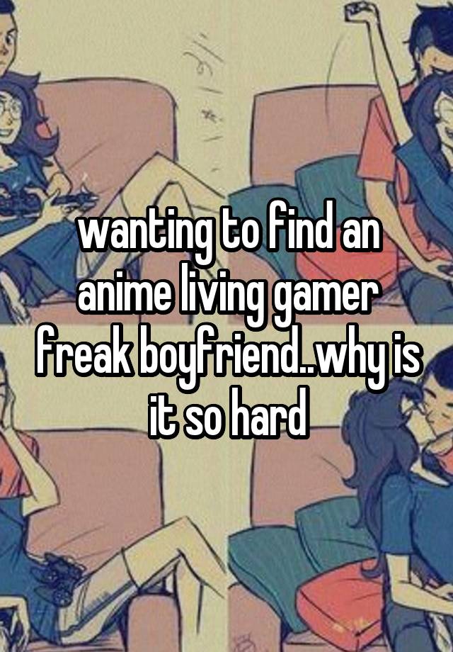 wanting to find an anime living gamer freak boyfriend..why is it so hard