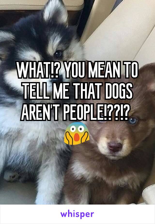 WHAT!? YOU MEAN TO TELL ME THAT DOGS AREN'T PEOPLE!??!? 
😱
