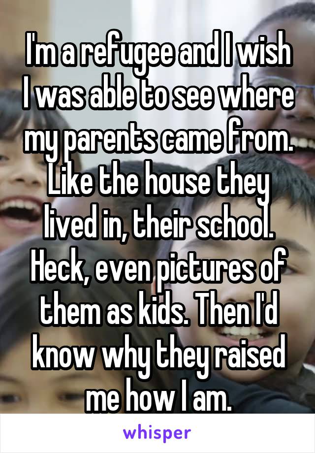 I'm a refugee and I wish I was able to see where my parents came from. Like the house they lived in, their school. Heck, even pictures of them as kids. Then I'd know why they raised me how I am.