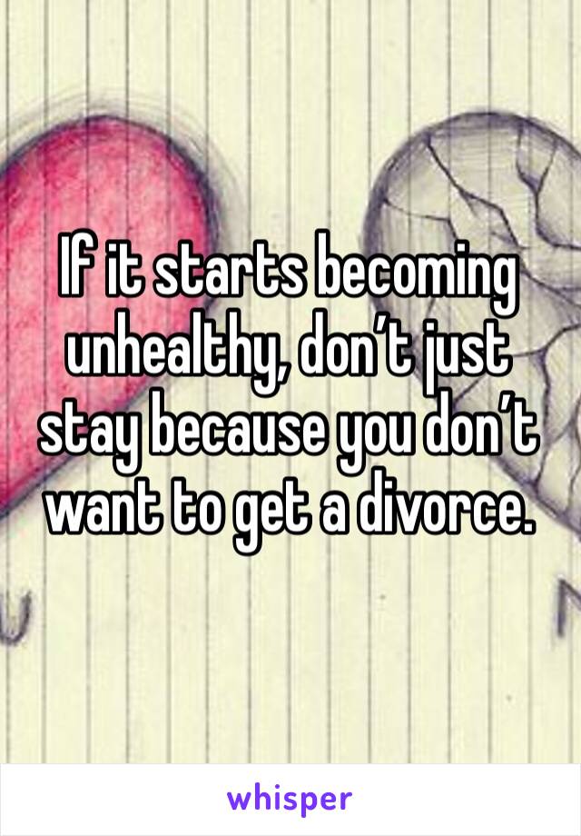 If it starts becoming unhealthy, don’t just stay because you don’t want to get a divorce. 