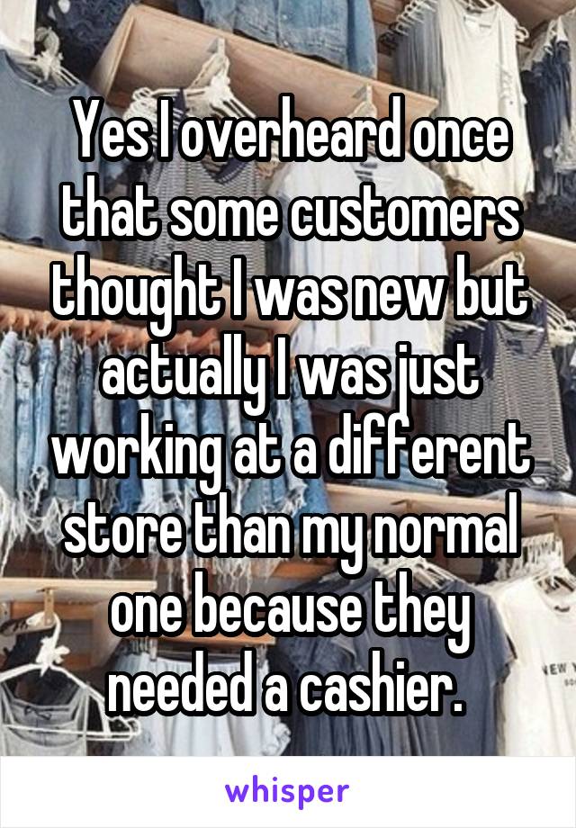 Yes I overheard once that some customers thought I was new but actually I was just working at a different store than my normal one because they needed a cashier. 