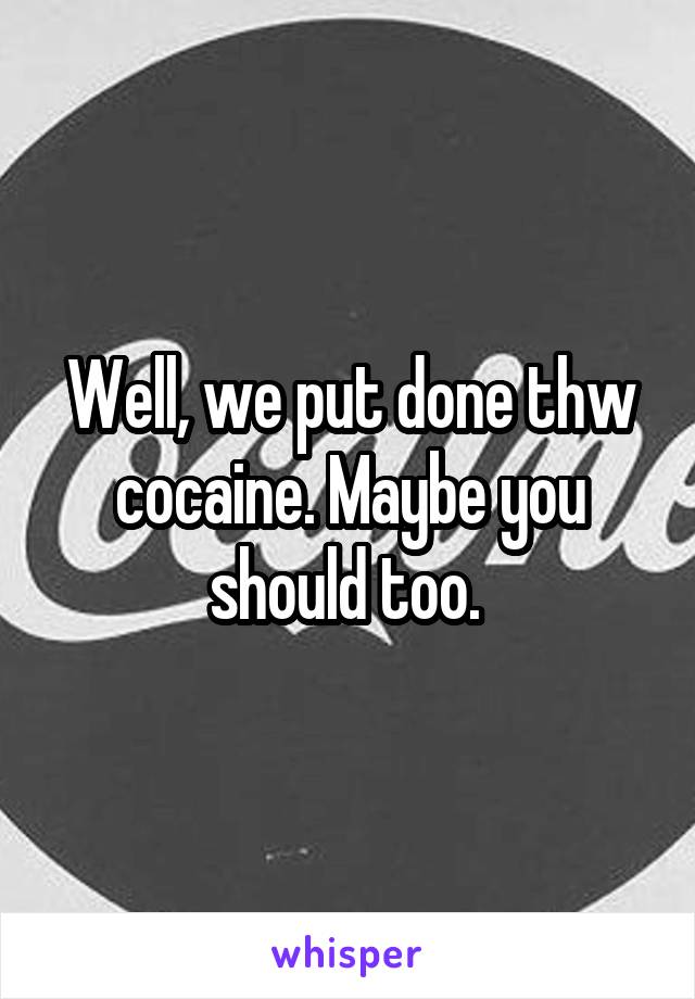 Well, we put done thw cocaine. Maybe you should too. 