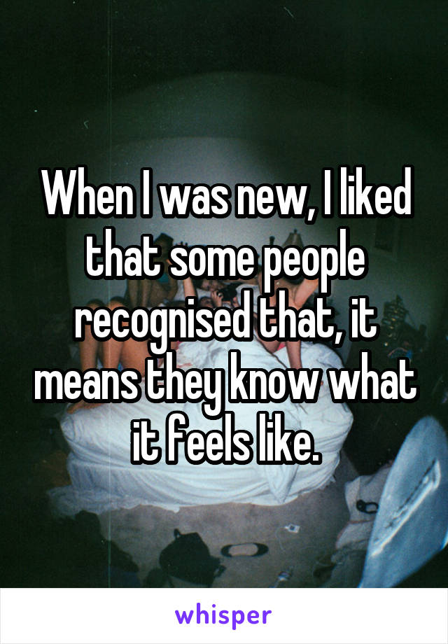 When I was new, I liked that some people recognised that, it means they know what it feels like.