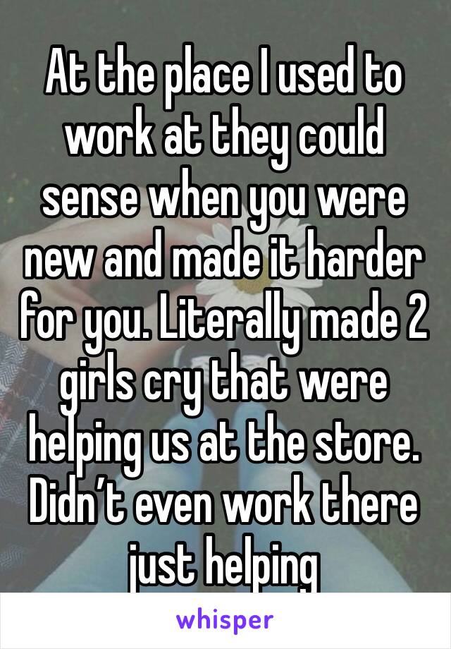 At the place I used to work at they could sense when you were new and made it harder for you. Literally made 2 girls cry that were helping us at the store. Didn’t even work there just helping 